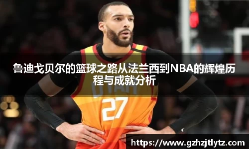 鲁迪戈贝尔的篮球之路从法兰西到NBA的辉煌历程与成就分析